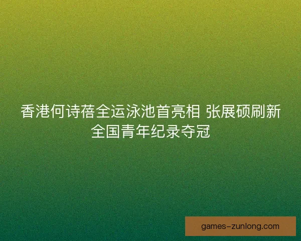 香港何诗蓓全运泳池首亮相 张展硕刷新全国青年纪录夺冠