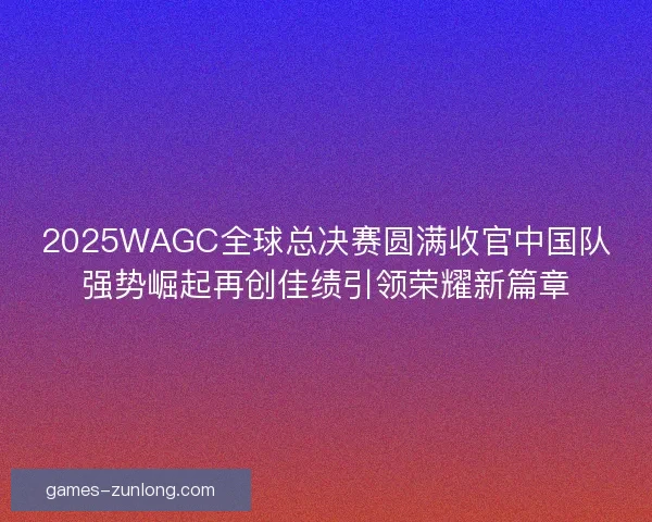2025WAGC全球总决赛圆满收官中国队强势崛起再创佳绩引领荣耀新篇章