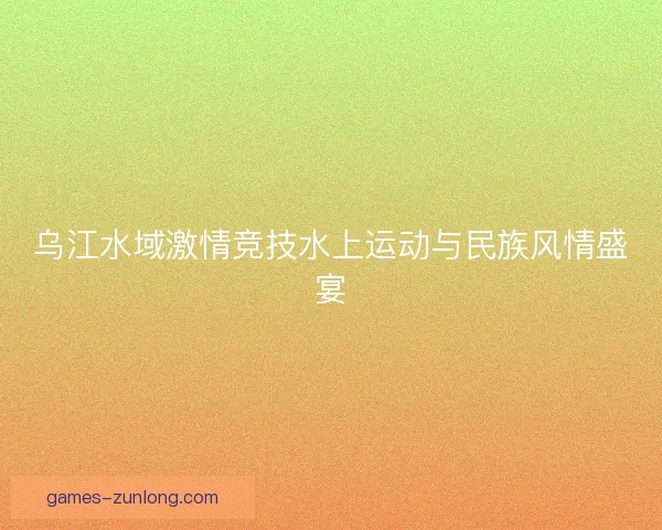 乌江水域激情竞技水上运动与民族风情盛宴