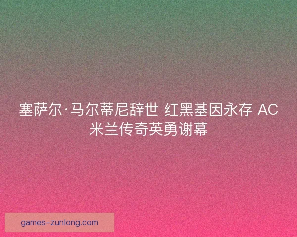 塞萨尔·马尔蒂尼辞世 红黑基因永存 AC米兰传奇英勇谢幕