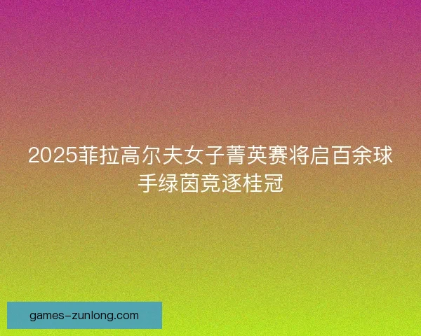 2025菲拉高尔夫女子菁英赛将启百余球手绿茵竞逐桂冠